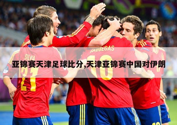亚锦赛天津足球比分,天津亚锦赛中国对伊朗